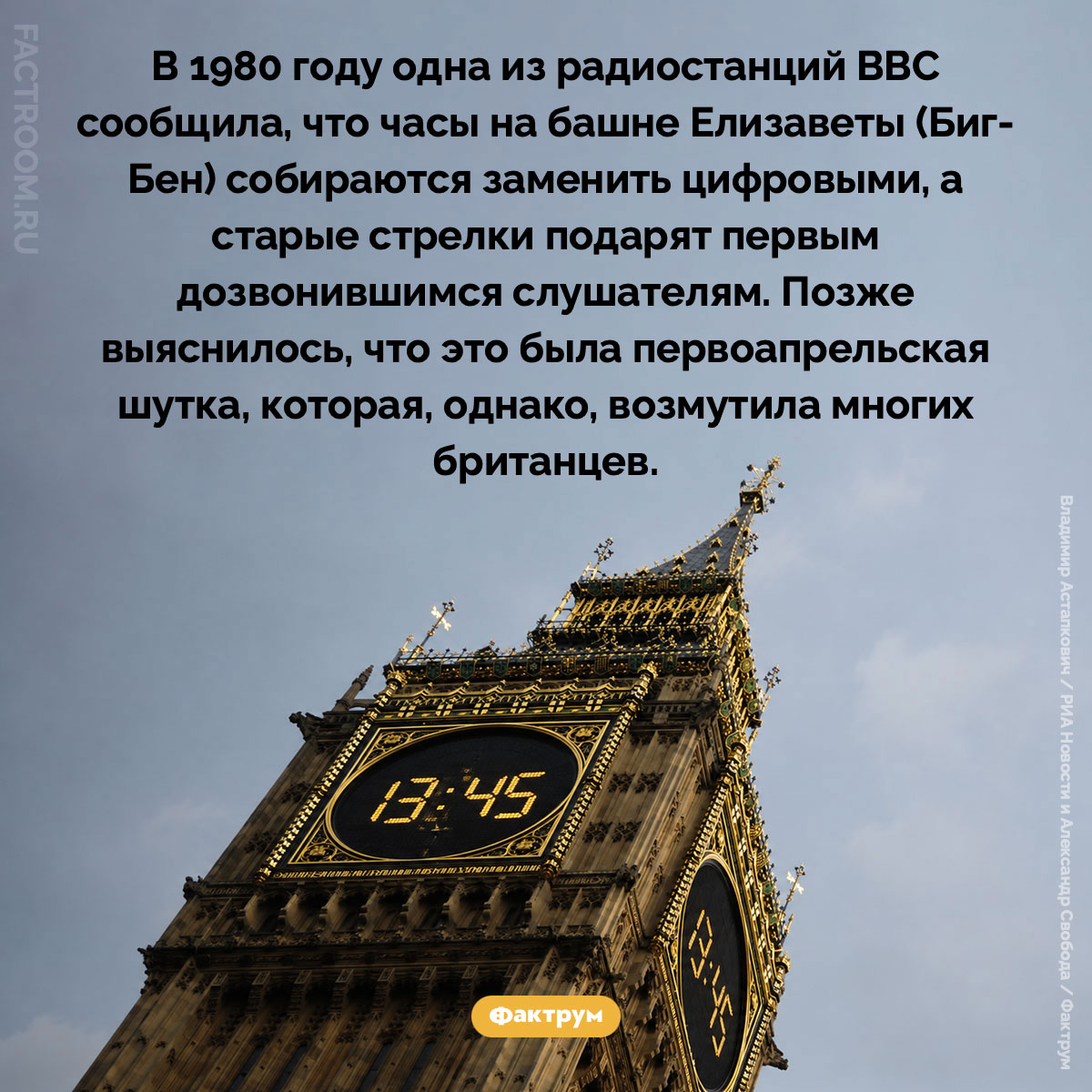 Цифровой Биг-Бен. В 1980 году одна из радиостанций BBC сообщила, что часы на башне Елизаветы (Биг-Бен) собираются заменить цифровыми, а старые стрелки подарят первым дозвонившимся слушателям. Позже выяснилось, что это была первоапрельская шутка, которая, однако, возмутила многих британцев.
