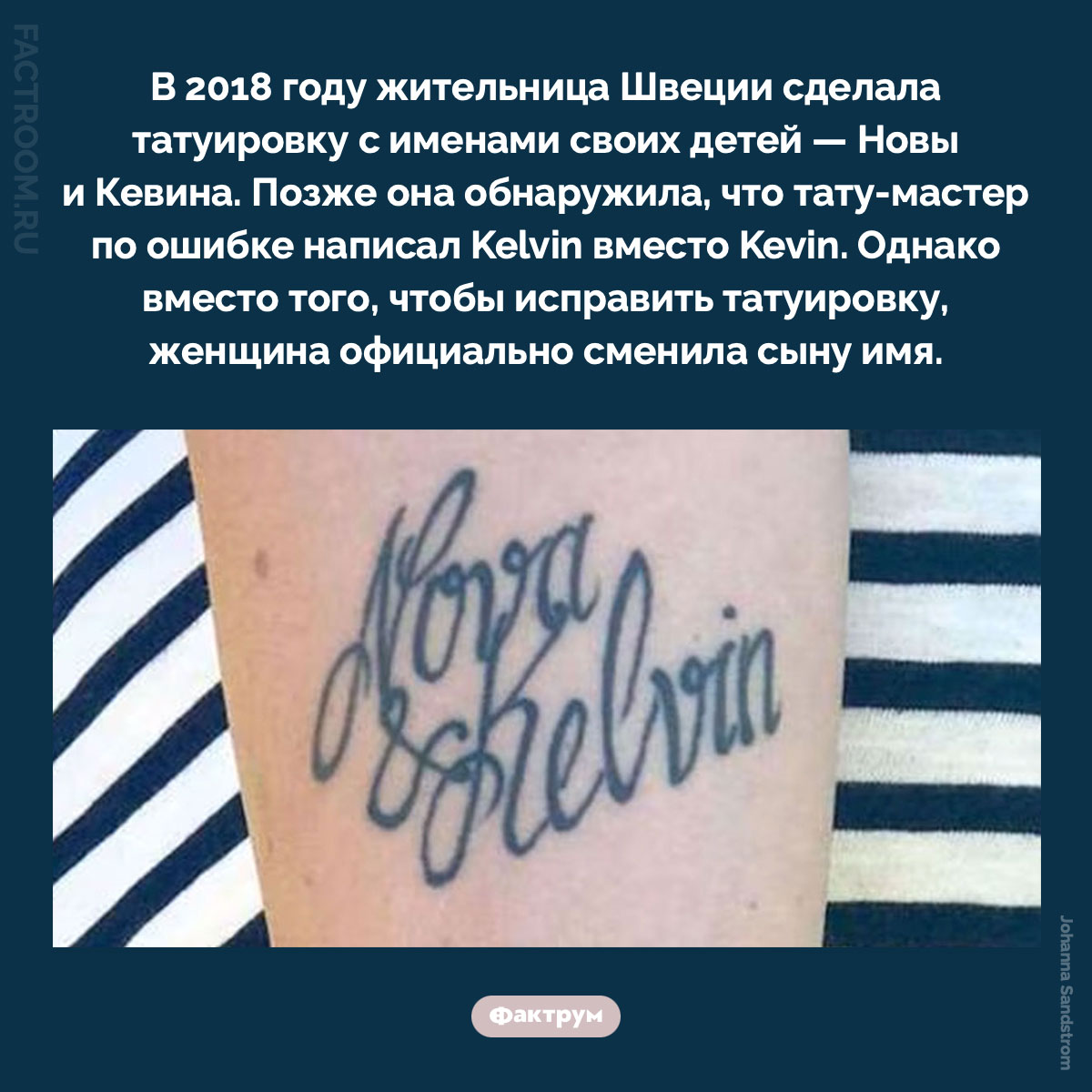 Нова и Кельвин. В 2018 году жительница Швеции сделала татуировку с именами своих детей — Новы и Кевина. Позже она обнаружила, что тату-мастер по ошибке написал Kelvin вместо Kevin. Однако вместо того, чтобы исправить татуировку, женщина официально сменила сыну имя.