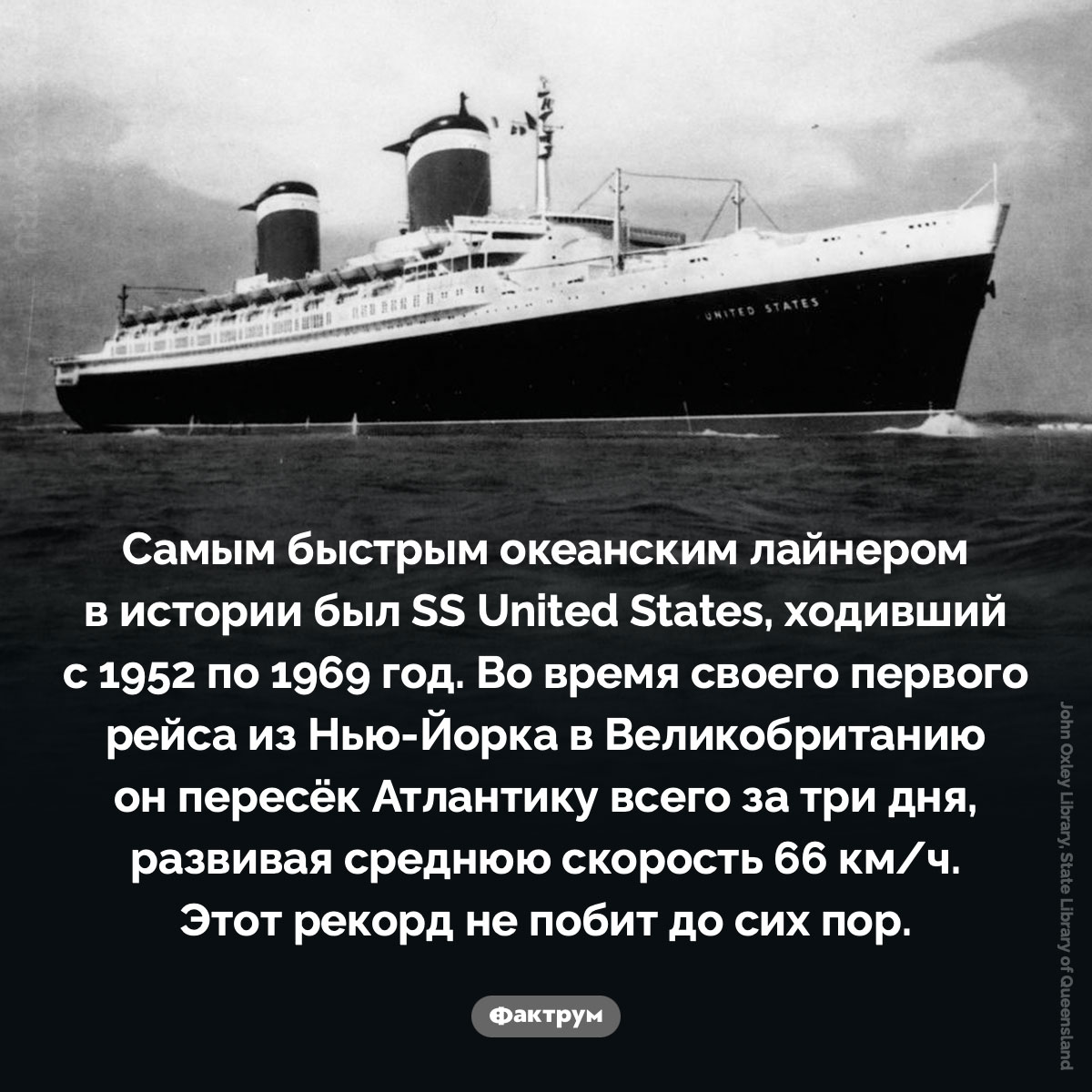 Самый быстрый океанский лайнер в истории. Самым быстрым океанским лайнером в истории был SS United States, ходивший с 1952 по 1969 год. Во время своего первого рейса из Нью-Йорка в Великобританию он пересёк Атлантику всего за три дня, развивая среднюю скорость 66 км/ч. Этот рекорд не побит до сих пор.