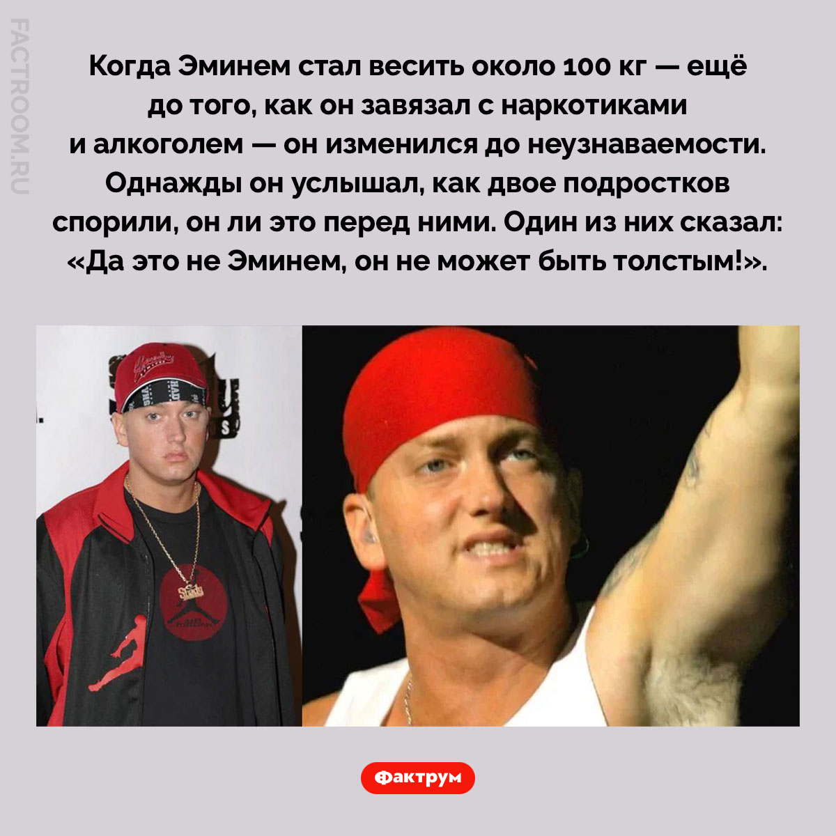 Толстый Эминем. Когда Эминем стал весить около 100 кг — ещё до того, как он завязал с наркотиками и алкоголем — он изменился до неузнаваемости. Однажды он услышал, как двое подростков спорили, он ли это перед ними. Один из них сказал: «Да это не Эминем, он не может быть толстым!».