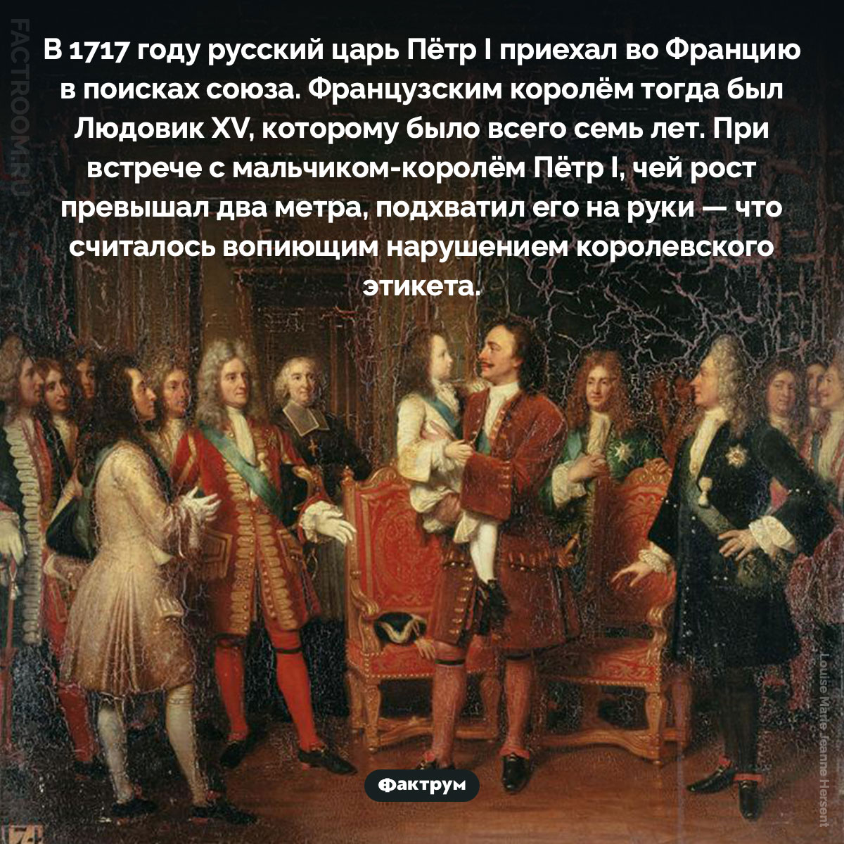 Встреча монархов. В 1717 году русский царь Пётр I приехал во Францию в поисках союза. Французским королём тогда был Людовик XV, которому было всего семь лет. При встрече с мальчиком-королём Пётр I, чей рост превышал два метра, подхватил его на руки — что считалось вопиющим нарушением королевского этикета.