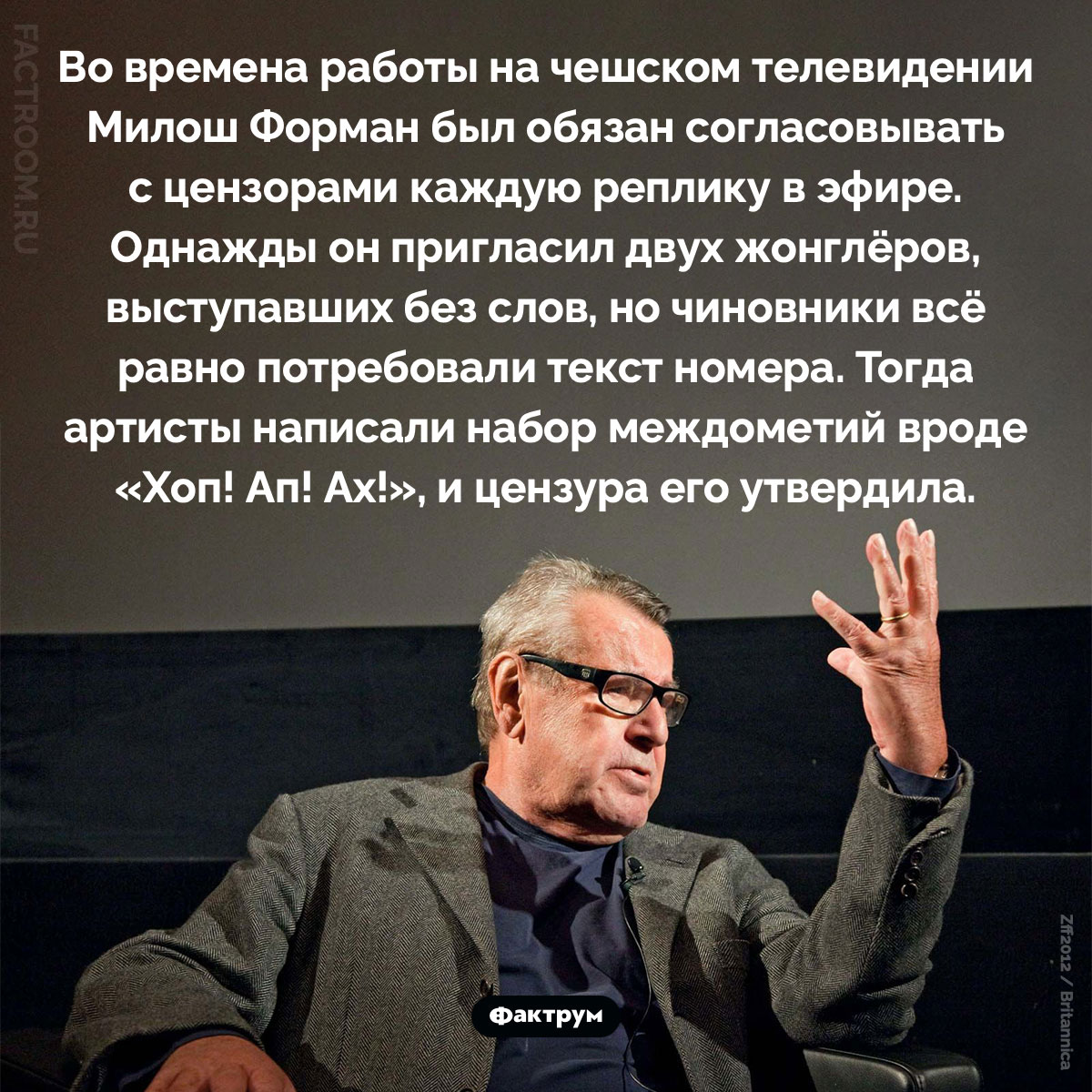 Жонглёры под цензурой. Во времена работы на чешском телевидении Милош Форман был обязан согласовывать с цензорами каждую реплику в эфире. Однажды он пригласил двух жонглёров, выступавших без слов, но чиновники всё равно потребовали текст номера. Тогда артисты написали набор междометий вроде «Хоп! Ап! Ах!», и цензура его утвердила.