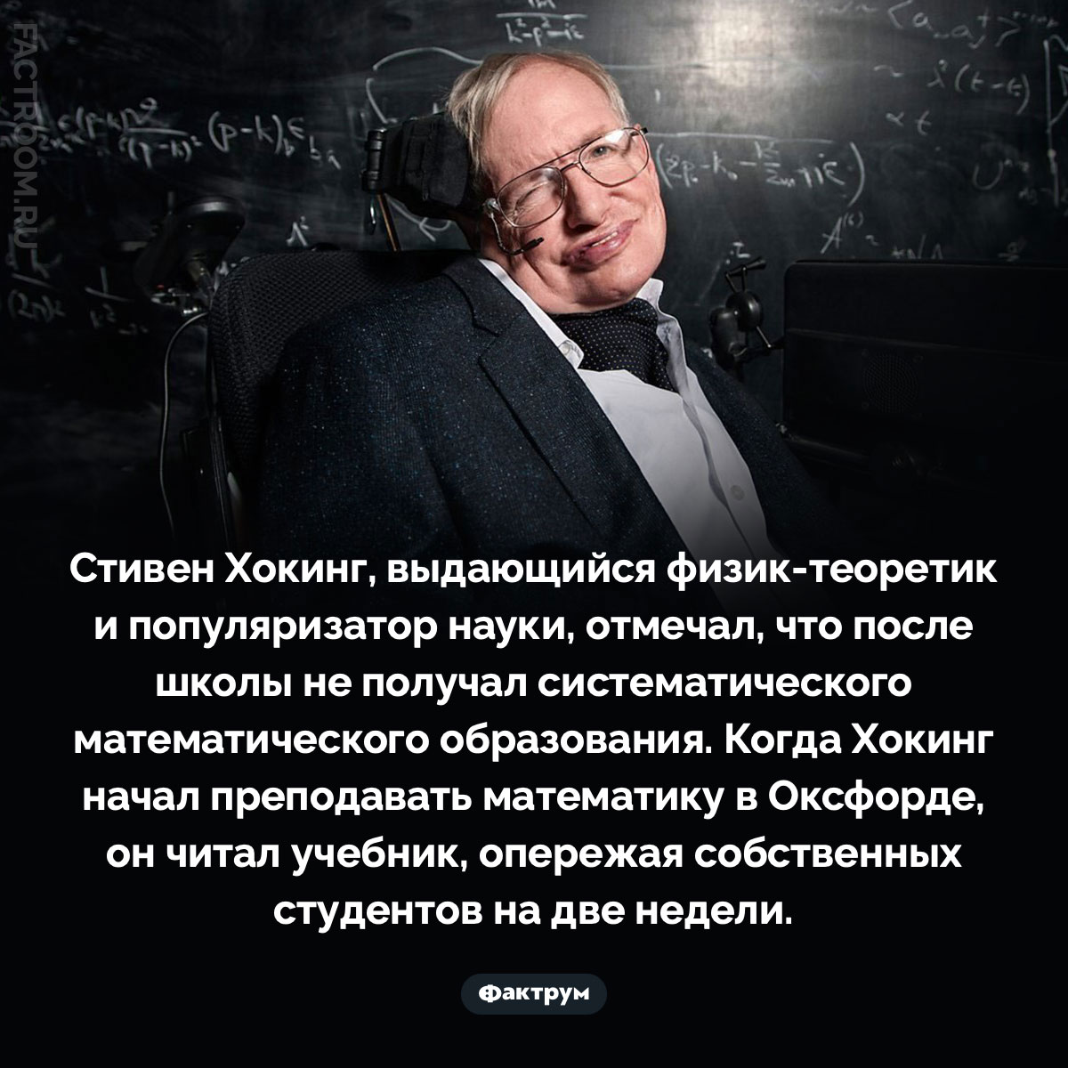 Хокинг признавался, что не получил систематического математического образования. Стивен Хокинг, выдающийся физик-теоретик и популяризатор науки, отмечал, что после школы не получал систематического математического образования. Когда Хокинг начал преподавать математику в Оксфорде, он читал учебник, опережая собственных студентов на две недели.