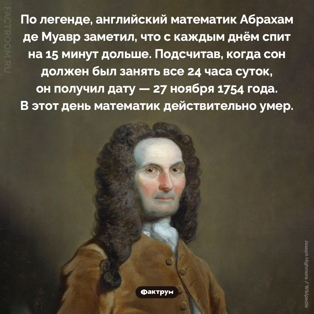 Как математик Абрахам де Муавр предсказал день своей смерти. По легенде, английский математик Абрахам де Муавр заметил, что с каждым днём спит на 15 минут дольше. Подсчитав, когда сон должен был занять все 24 часа суток, он получил дату — 27 ноября 1754 года. В этот день математик действительно умер.