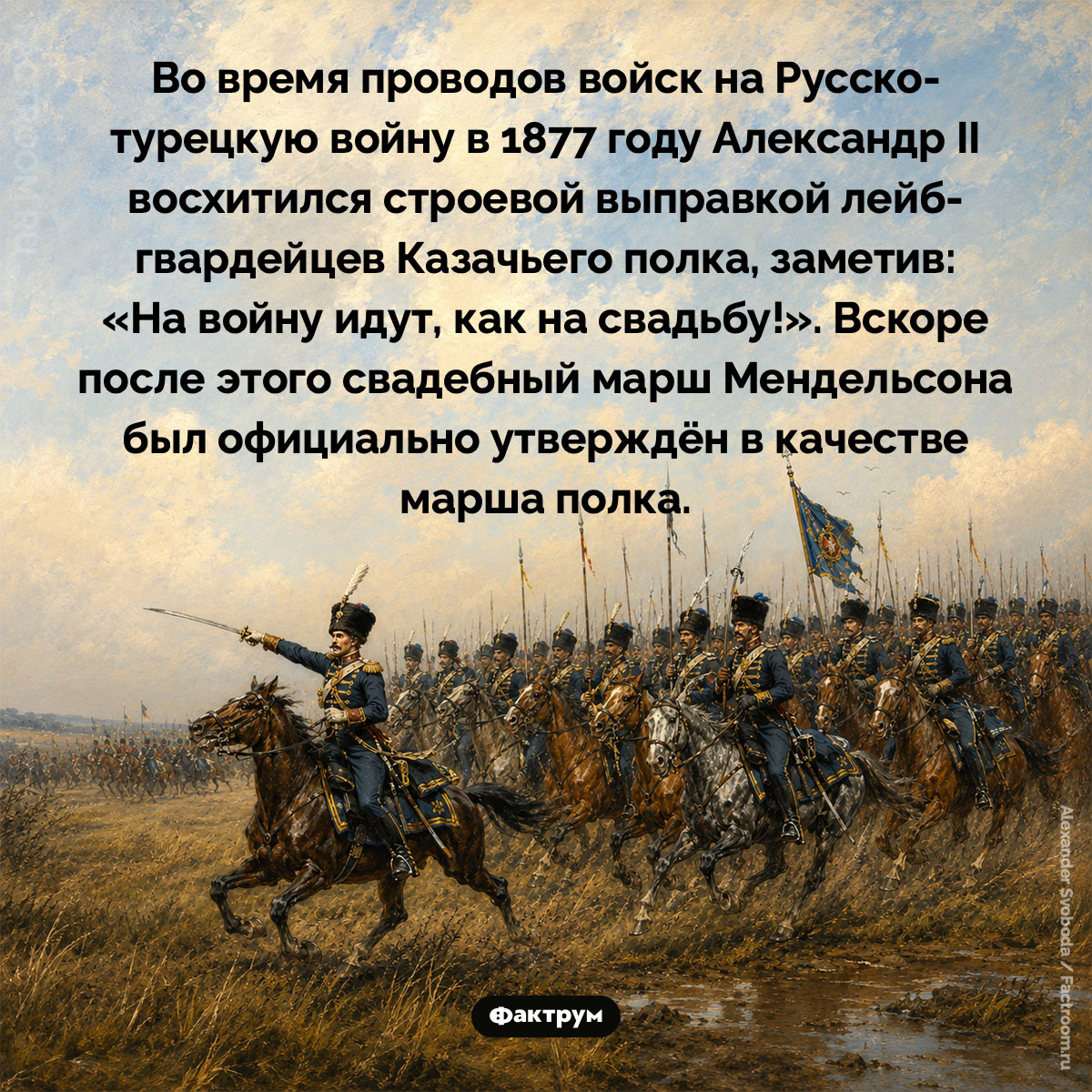 Марш лейб-гвардейцев Казачьего полка. Во время проводов войск на Русско-турецкую войну в 1877 году Александр II восхитился строевой выправкой лейб-гвардейцев Казачьего полка, заметив: «На войну идут, как на свадьбу!». Вскоре после этого свадебный марш Мендельсона был официально утверждён в качестве марша полка.
