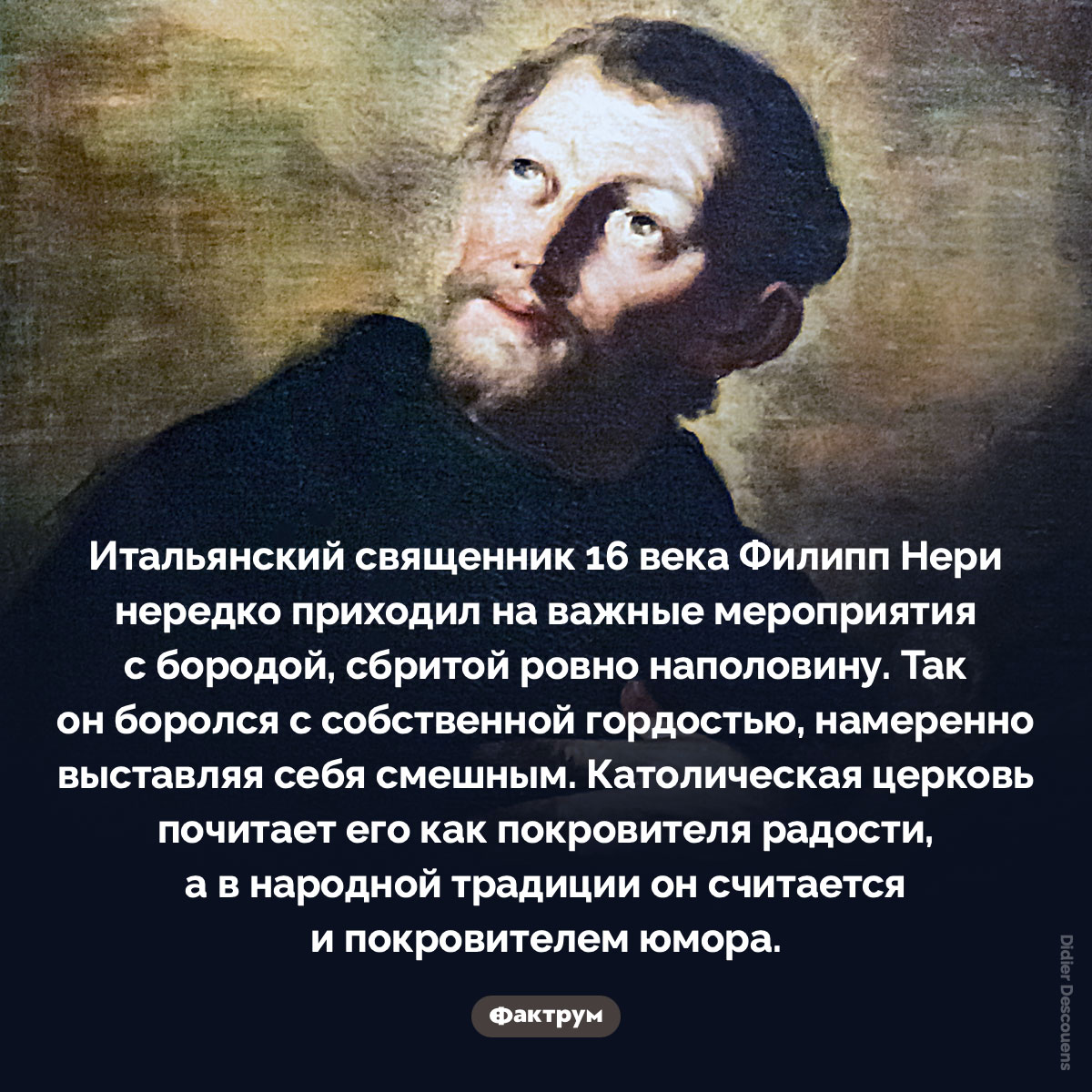 Покровитель радости с наполовину сбритой бородой. Итальянский священник 16 века Филипп Нери нередко приходил на важные мероприятия с бородой, сбритой ровно наполовину. Так он боролся с собственной гордостью, намеренно выставляя себя смешным. Католическая церковь почитает его как покровителя радости, а в народной традиции он считается и покровителем юмора.