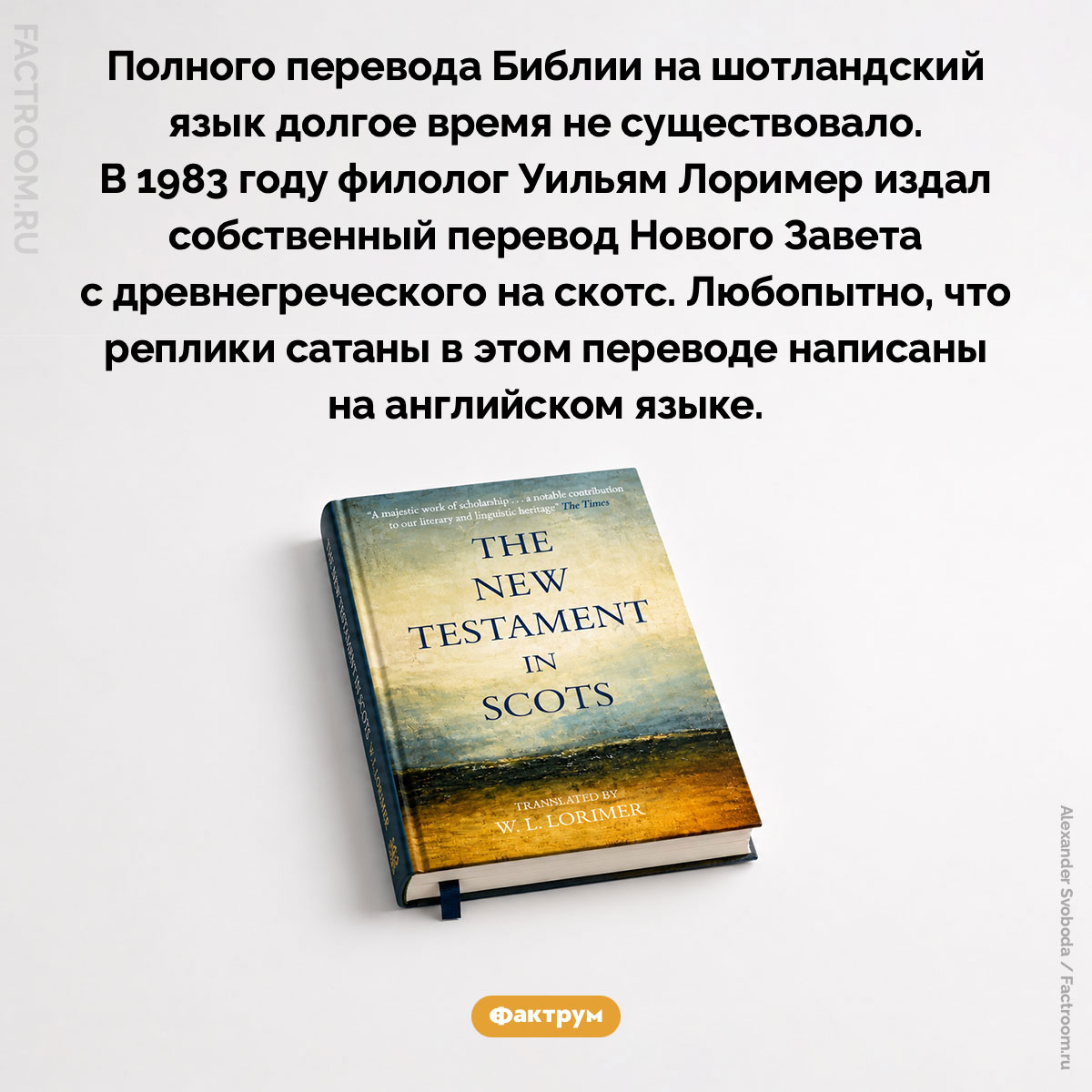 Шотландская Библия. Полного перевода Библии на шотландский язык долгое время не существовало. В 1983 году филолог Уильям Лоример издал собственный перевод Нового Завета с древнегреческого на скотс. Любопытно, что реплики сатаны в этом переводе написаны на английском языке.