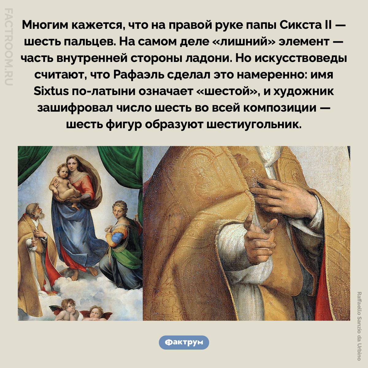 У папы Сикста на «Сикстинской мадонне» шесть пальцев?. Многим кажется, что на правой руке папы Сикста — шесть пальцев. На самом деле «лишний» элемент — часть внутренней стороны ладони. Но искусствоведы считают, что Рафаэль сделал это намеренно: имя Sixtus по-латыни означает «шестой», и художник зашифровал число шесть во всей композиции — шесть фигур образуют шестиугольник.