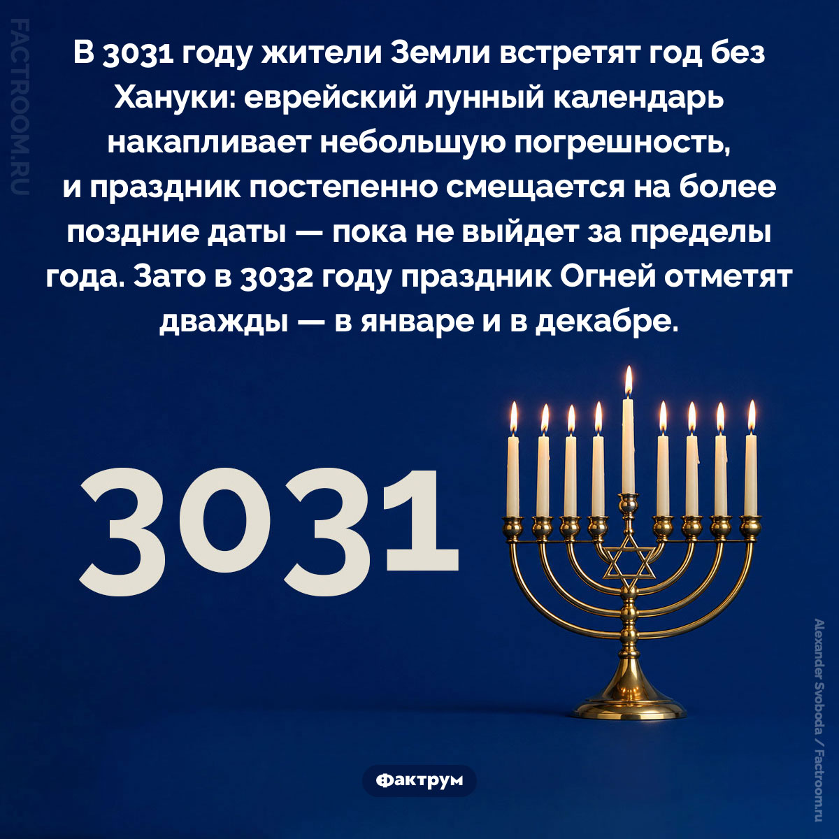 В 3031 году Хануки не будет. В 3031 году жители Земли встретят год без Хануки: еврейский лунный календарь накапливает небольшую погрешность, и праздник постепенно смещается на более поздние даты — пока не выйдет за пределы года. Зато в 3032 году праздник Огней отметят дважды — в январе и в декабре.