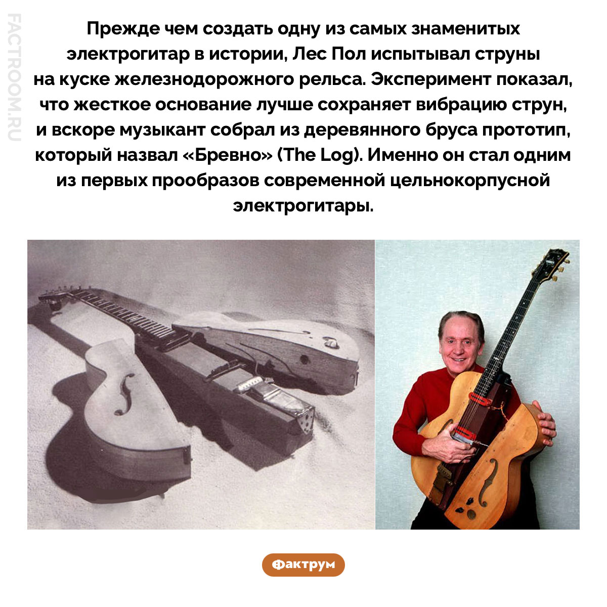 Бревно Леса Пола. Прежде чем создать одну из самых знаменитых электрогитар в истории, Лес Пол испытывал струны на куске железнодорожного рельса. Эксперимент показал, что жесткое основание лучше сохраняет вибрацию струн, и вскоре музыкант собрал из деревянного бруса прототип, который назвал «Бревно» (The Log). Именно он стал одним из первых прообразов современной цельнокорпусной электрогитары.