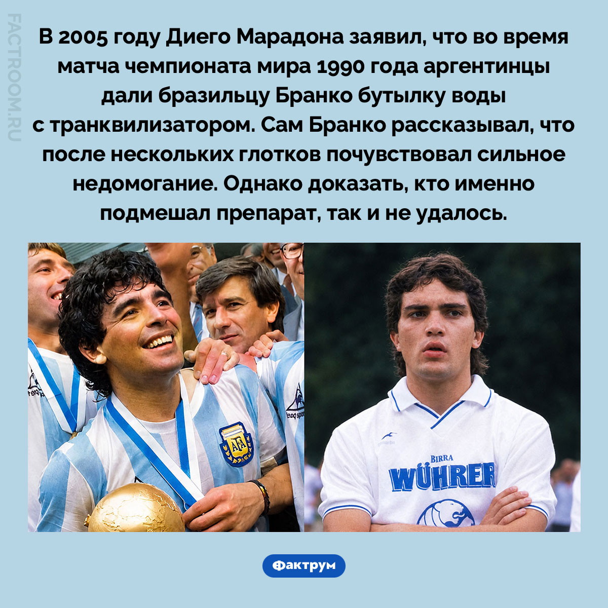Как Аргентина пыталась вывести из строя футболиста Бразилии на ЧМ-1990. В 2005 году Диего Марадона заявил, что во время матча чемпионата мира 1990 года аргентинцы дали бразильцу Бранко бутылку воды с транквилизатором. Сам Бранко рассказывал, что после нескольких глотков почувствовал сильное недомогание. Однако доказать, кто именно подмешал препарат, так и не удалось.