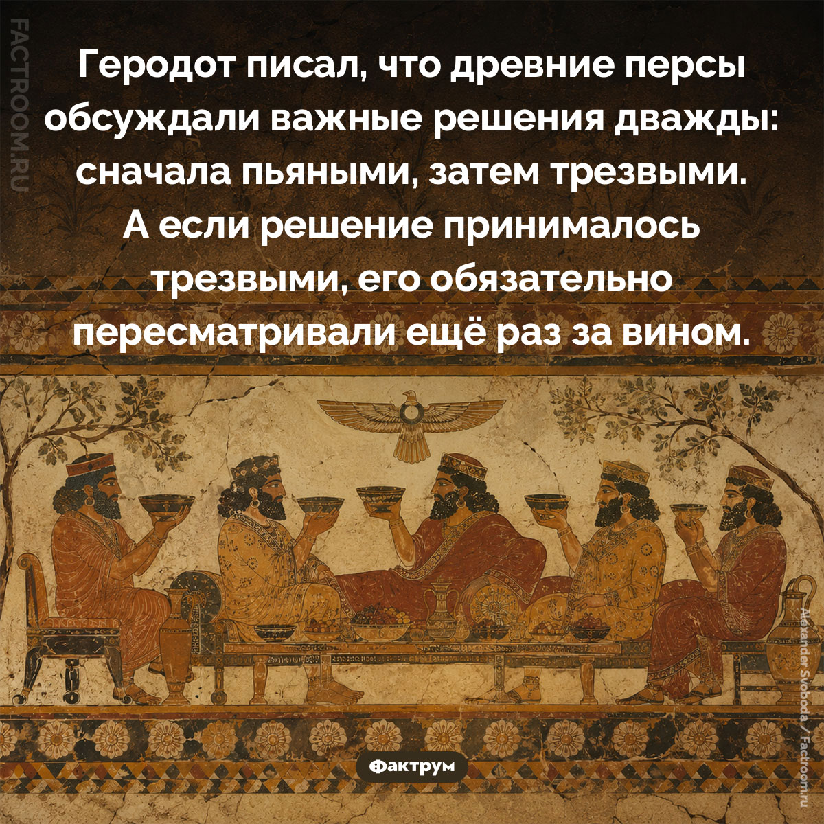 Почему древние персы принимали важные решения дважды — пьяными и трезвыми. Геродот писал, что древние персы обсуждали важные решения дважды: сначала пьяными, затем трезвыми. А если решение принималось трезвыми, его обязательно пересматривали ещё раз за вином.