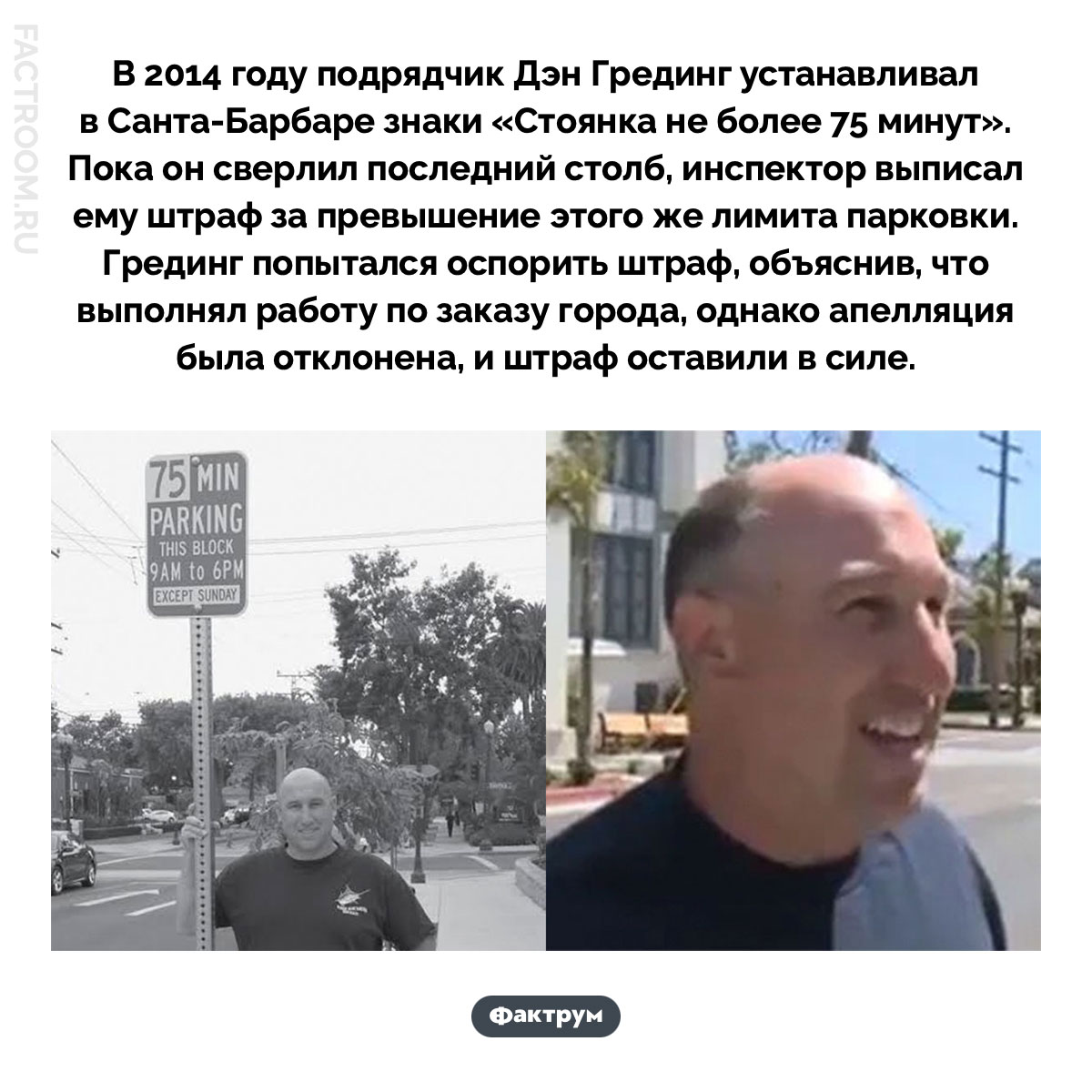 Как установщик дорожных знаков получил штраф за знак, который сам же устанавливал. В 2014 году подрядчик Дэн Грединг устанавливал в Санта-Барбаре знаки «Стоянка не более 75 минут». Пока он сверлил последний столб, инспектор выписал ему штраф за превышение этого же лимита парковки. Грединг попытался оспорить штраф, объяснив, что выполнял работу по заказу города, однако апелляция была отклонена, и штраф оставили в силе.
