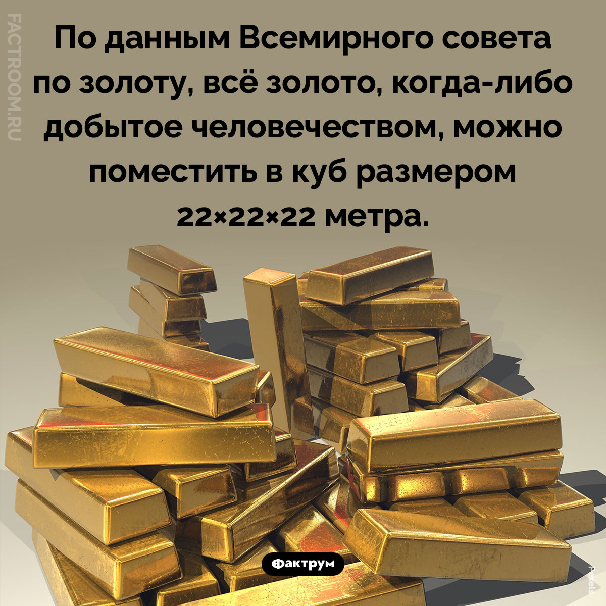 Сколько золота добыто человечеством. По данным Всемирного совета по золоту, всё золото, когда-либо добытое человечеством, можно поместить в куб размером 22×22×22 метра.