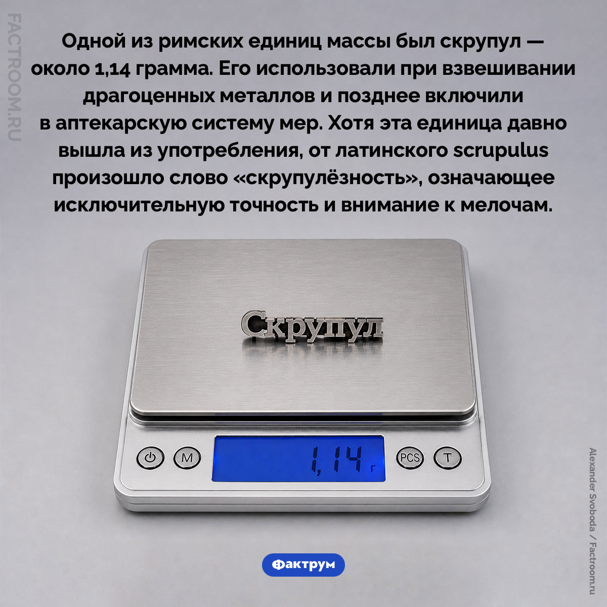 Скрупул. Одной из римских единиц массы был скрупул — около 1,14 грамма. Его использовали при взвешивании драгоценных металлов и позднее включили в аптекарскую систему мер. Хотя эта единица давно вышла из употребления, от латинского scrupulus произошло слово «скрупулёзность», означающее исключительную точность и внимание к мелочам.