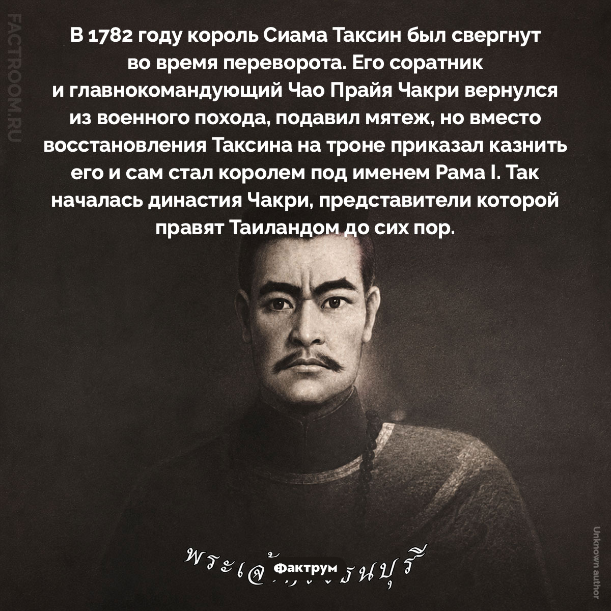 Свержение Таксина. В 1782 году король Сиама Таксин был свергнут во время переворота. Его соратник и главнокомандующий Чао Прайя Чакри вернулся из военного похода, подавил мятеж, но вместо восстановления Таксина на троне приказал казнить его и сам стал королем под именем Рама I. Так началась династия Чакри, представители которой правят Таиландом до сих пор.