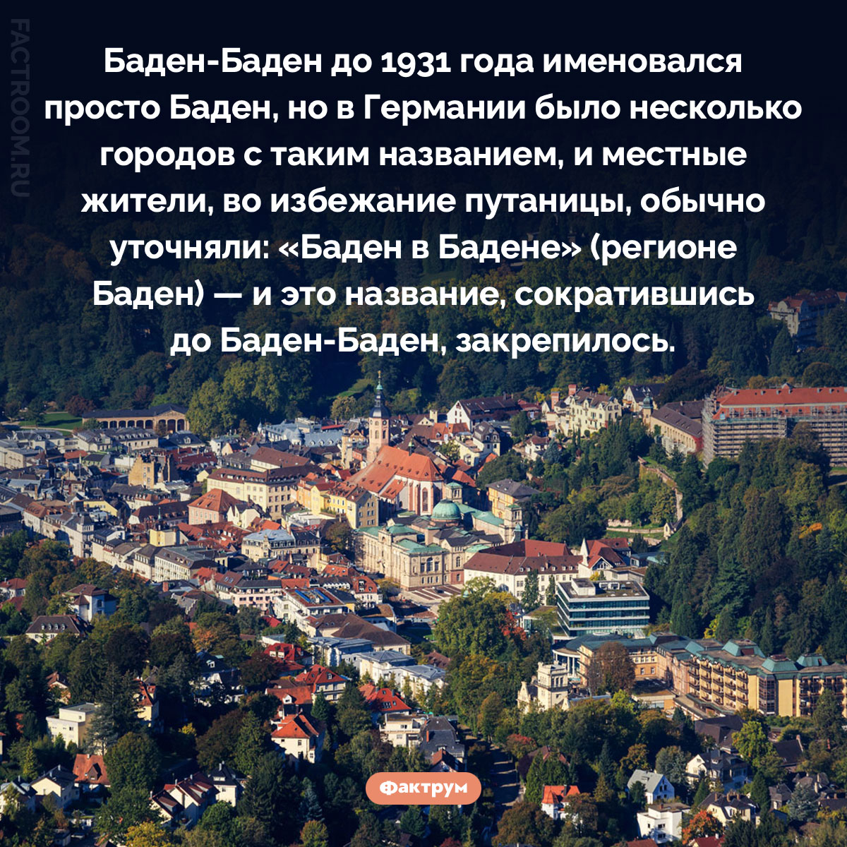 Почему Баден-Баден так называется. Баден-Баден до 1931 года именовался просто Баден, но в Германии было несколько городов с таким названием, и местные жители, во избежание путаницы, обычно уточняли: «Баден в Бадене» (регионе Баден) — и это название, сократившись до Баден-Баден, закрепилось.