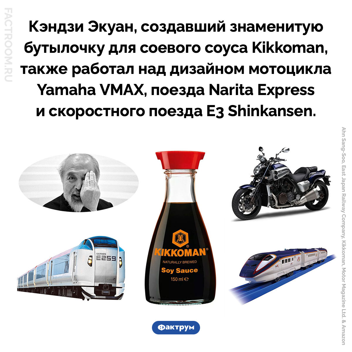 Дизайнер Кэндзи Экуан. Кэндзи Экуан, создавший знаменитую бутылочку для соевого соуса Kikkoman, также работал над дизайном мотоцикла Yamaha VMAX, поезда Narita Express и скоростного поезда E3 Shinkansen.