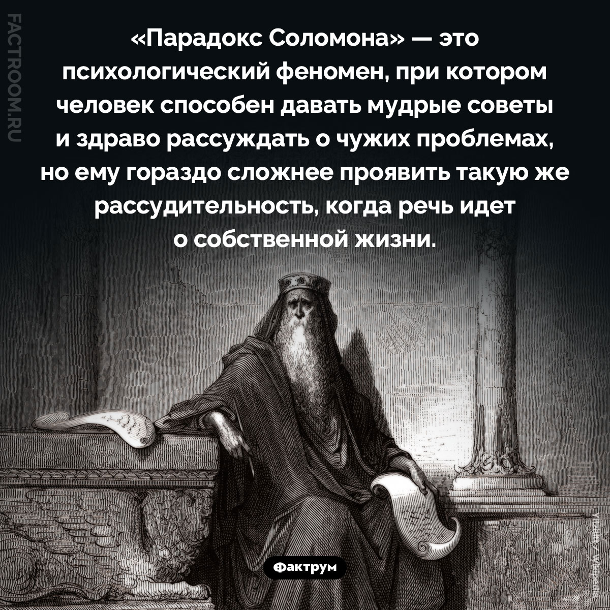 Что такое «парадокс Соломона». «Парадокс Соломона» — это психологический феномен, при котором человек способен давать мудрые советы и здраво рассуждать о чужих проблемах, но ему гораздо сложнее проявить такую же рассудительность, когда речь идет о собственной жизни.