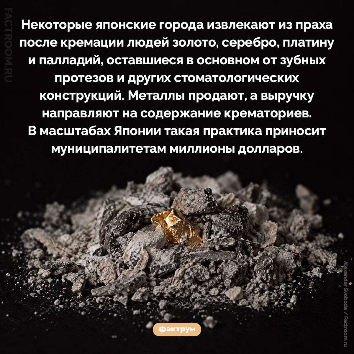 Как японские города зарабатывают на драгоценных металлах из крематориев. Некоторые японские города извлекают из праха после кремации людей золото, серебро, платину и палладий, оставшиеся в основном от зубных протезов и других стоматологических конструкций. Металлы продают, а выручку направляют на содержание крематориев. В масштабах Японии такая практика приносит муниципалитетам миллионы долларов.