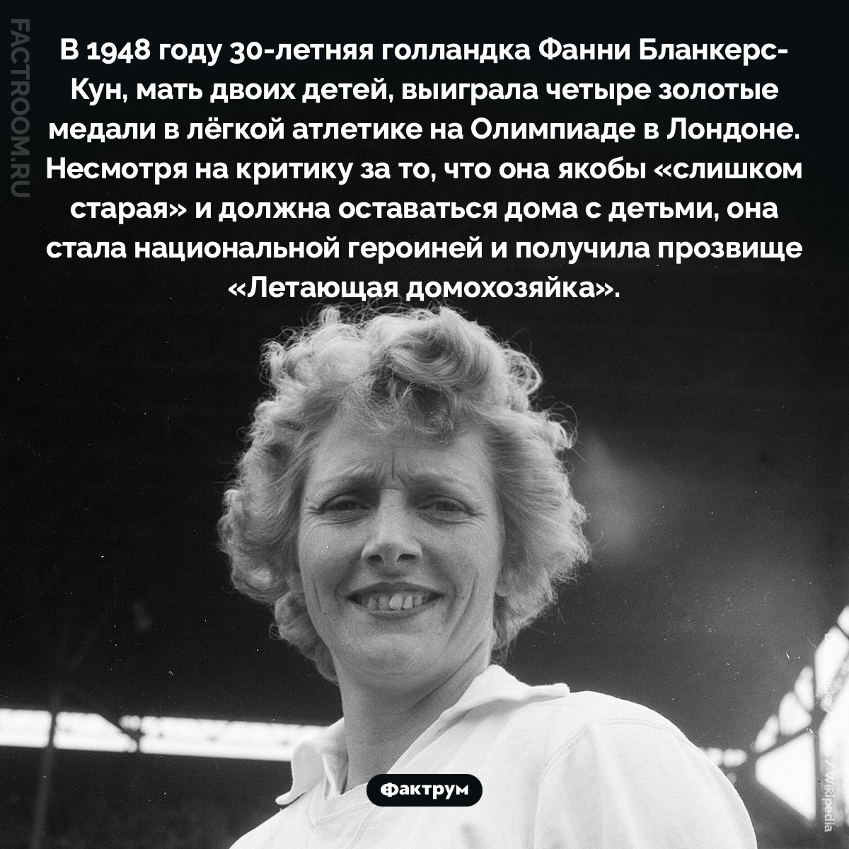 «Летающая домохозяйка». В 1948 году 30-летняя голландка Фанни Бланкерс-Кун, мать двоих детей, выиграла четыре золотые медали в лёгкой атлетике на Олимпиаде в Лондоне. Несмотря на критику за то, что она якобы «слишком старая» и должна оставаться дома с детьми, она стала национальной героиней и получила прозвище «Летающая домохозяйка».