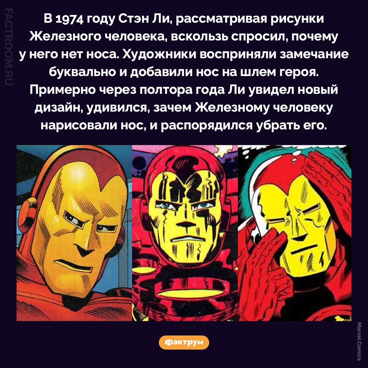 Железный человек с носом. В 1974 году Стэн Ли, рассматривая рисунки Железного человека, вскользь спросил, почему у него нет носа. Художники восприняли замечание буквально и добавили нос на шлем героя. Примерно через полтора года Ли увидел новый дизайн, удивился, зачем Железному человеку нарисовали нос, и распорядился убрать его.