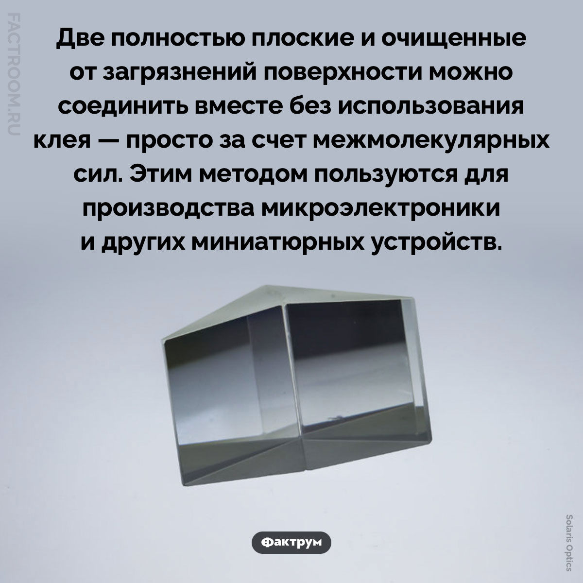 Склеить без клея. Две полностью плоские и очищенные от загрязнений поверхности можно соединить вместе без использования клея — просто за счет межмолекулярных сил. Этим методом пользуются для производства микроэлектроники и других миниатюрных устройств.