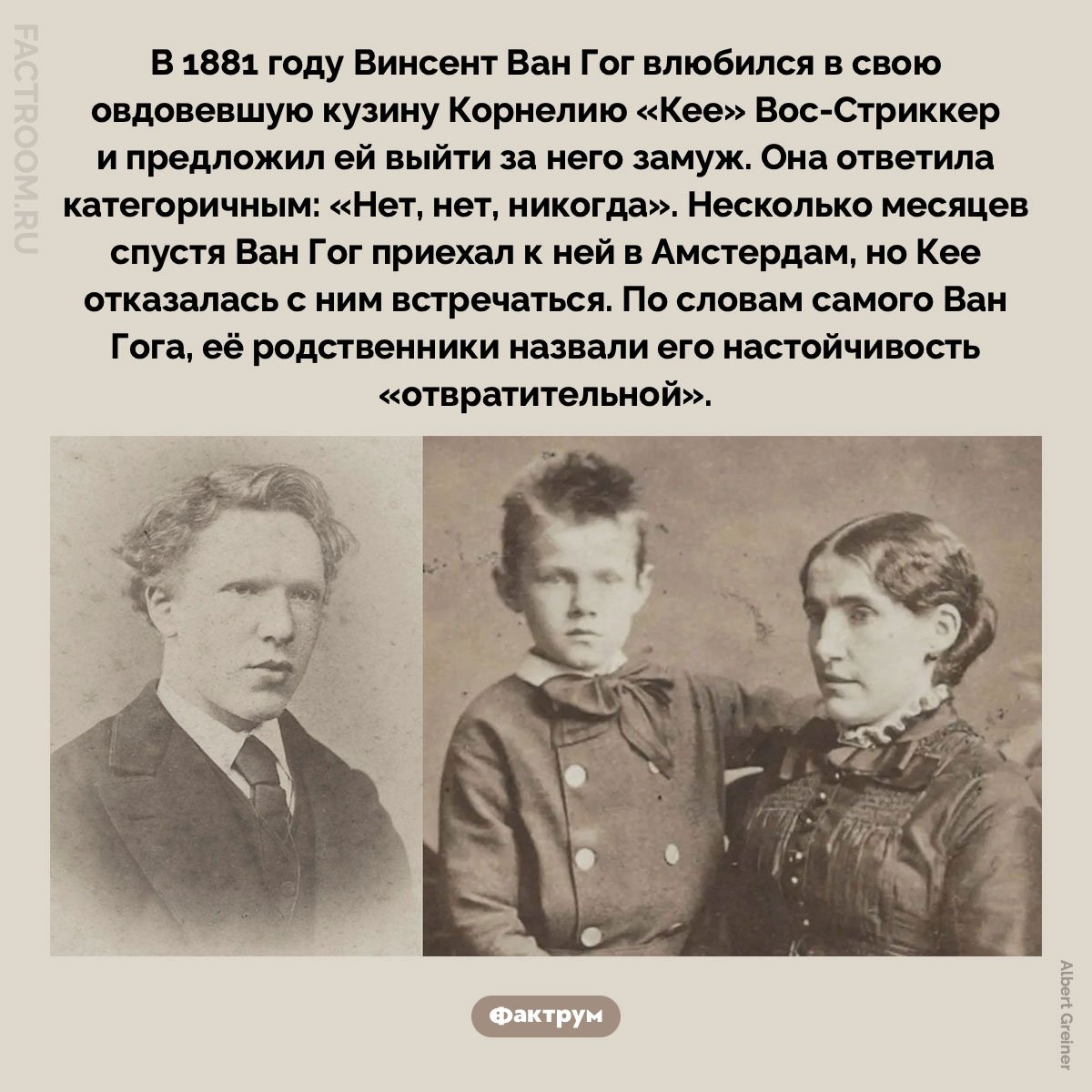 Любовь Ван Гога. В 1881 году Винсент Ван Гог влюбился в свою овдовевшую кузину Корнелию «Кее» Вос-Стриккер и предложил ей выйти за него замуж. Она ответила категоричным: «Нет, нет, никогда». Несколько месяцев спустя Ван Гог приехал к ней в Амстердам, но Кее отказалась с ним встречаться. По словам самого Ван Гога, её родственники назвали его настойчивость «отвратительной».