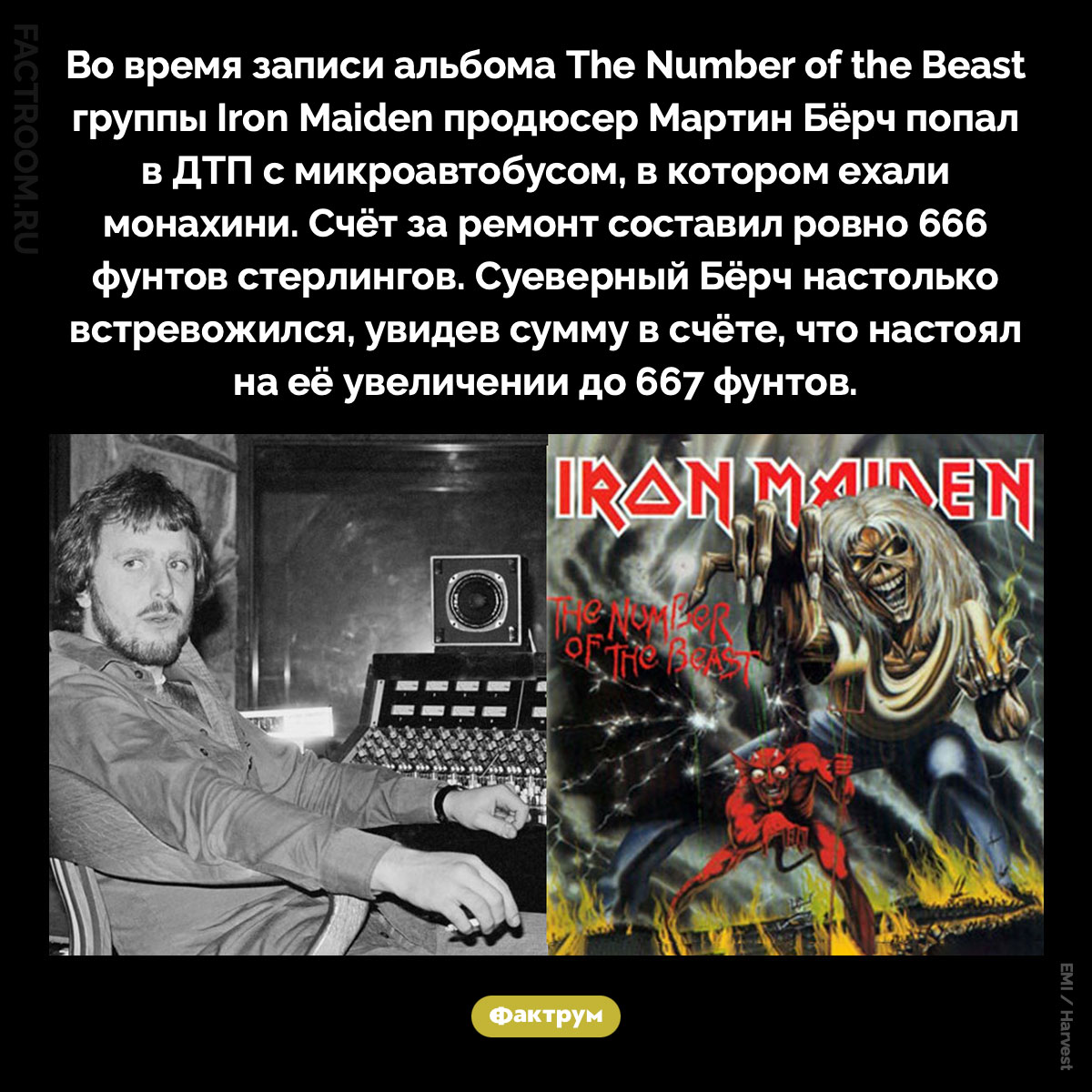 Почему продюсер Iron Maiden попросил увеличить счёт за ремонт машины с 666 до 667 фунтов. Во время записи альбома The Number of the Beast группы Iron Maiden продюсер Мартин Бёрч попал в ДТП с микроавтобусом, в котором ехали монахини. Счёт за ремонт составил ровно 666 фунтов стерлингов. Суеверный Бёрч настолько встревожился, увидев сумму в счёте, что настоял на её увеличении до 667 фунтов.
